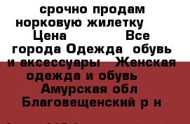 срочно продам норковую жилетку!!! › Цена ­ 13 000 - Все города Одежда, обувь и аксессуары » Женская одежда и обувь   . Амурская обл.,Благовещенский р-н